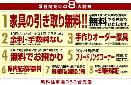 ３日間だけの８大特典
1、家具引取り無料!!
2、10回払いとボーナス1回･2回払いは
クレジット金利手数料なし
3、手作りオーダー家具受け賜ります。
4、新築、ご婚礼家具は
ご指定日まで
責任を持って無料にてお預かり
5、フリードリンクコーナー設置
6、福岡県内配送無料
7、超破格値商品を数量限定でご奉仕
8、一年間無料保証 