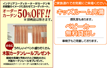 オーダーカーテン50％OFF
お買い上げのお客様へ
木製カーテンレールプレゼント
一部対象あり。
キッズルーム完備
ご家族連れで気軽にご来場下さい。